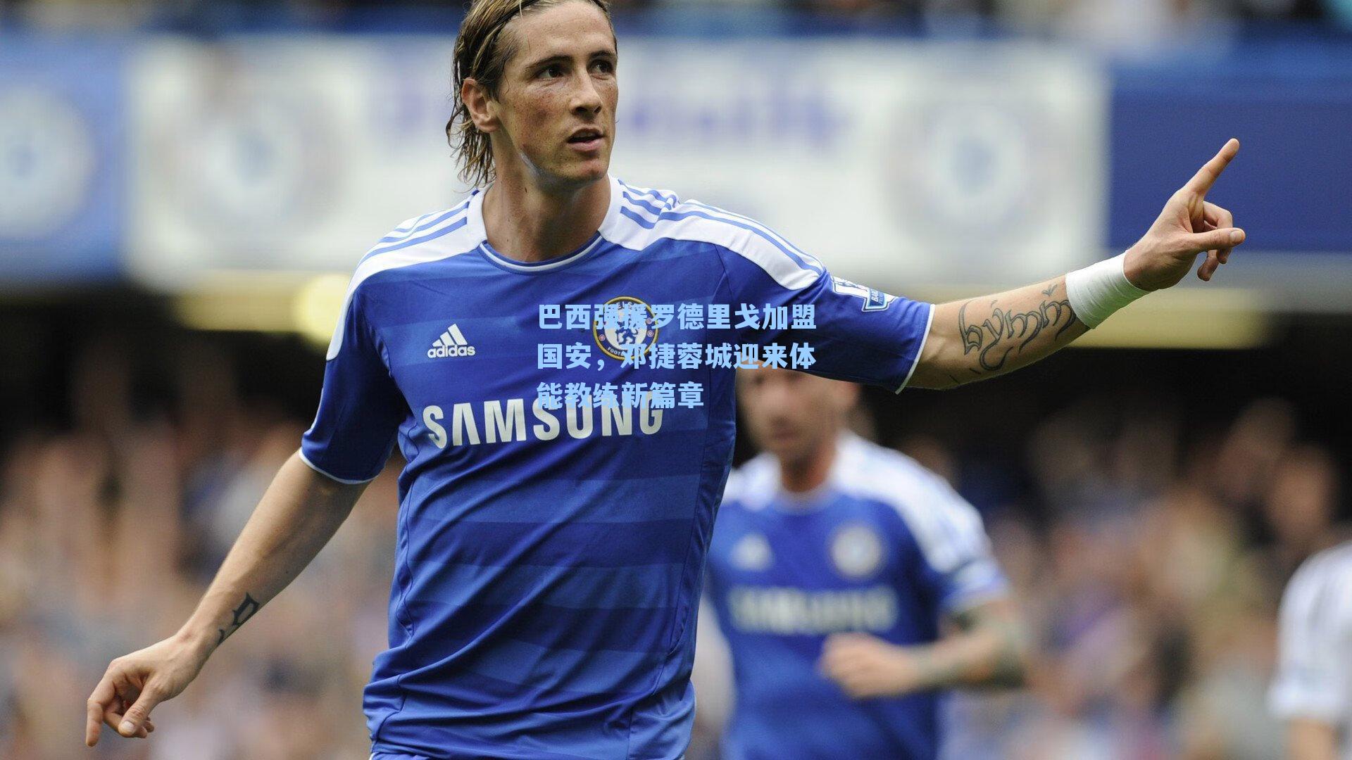 巴西强援罗德里戈加盟国安,邓捷蓉城迎来体能教练新篇章